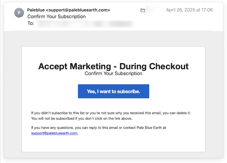 The headline in the Pale Blue Earth confirmation email is “Accept Marketing - During Checkout.” Similar to the email from Tedium, the confirmation button is large and prominent. Its label is “Yes, I want to subscribe”.